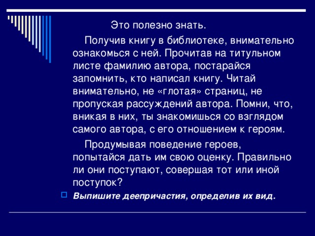 Это полезно знать.   Получив книгу в библиотеке, внимательно ознакомься с ней. Прочитав на титульном листе фамилию автора, постарайся запомнить, кто написал книгу. Читай внимательно, не «глотая» страниц, не пропуская рассуждений автора. Помни, что, вникая в них, ты знакомишься со взглядом самого автора, с его отношением к героям.  Продумывая поведение героев, попытайся дать им свою оценку. Правильно ли они поступают, совершая тот или иной поступок?