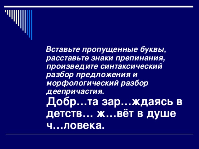 Вставьте пропущенные буквы, расставьте знаки препинания, произведите синтаксический разбор предложения и морфологический разбор деепричастия .  Добр…та зар…ждаясь в детств… ж…вёт в душе ч…ловека.