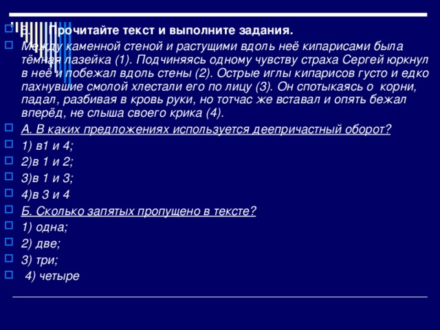 6.  Прочитайте текст и выполните задания . Между каменной стеной и растущими вдоль неё кипарисами была тёмная лазейка (1). Подчиняясь одному чувству страха Сергей юркнул в неё и побежал вдоль стены (2). Острые иглы кипарисов густо и едко пахнувшие смолой хлестали его по лицу (3). Он спотыкаясь о корни, падал, разбивая в кровь руки, но тотчас же вставал и опять бежал вперёд, не слыша своего крика (4). А. В каких предложениях используется деепричастный оборот? 1) в1 и 4; 2)в 1 и 2; 3)в 1 и 3; 4)в 3 и 4 Б. Сколько запятых пропущено в тексте?