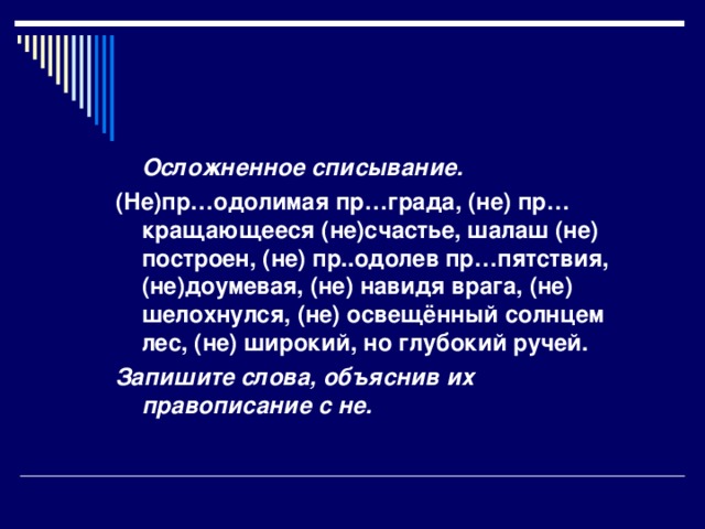 Осложненное списывание. (Не)пр…одолимая пр…града, (не) пр…кращающееся (не)счастье, шалаш (не) построен, (не) пр..одолев пр…пятствия, (не)доумевая, (не) навидя врага, (не) шелохнулся, (не) освещённый солнцем лес, (не) широкий, но глубокий ручей. Запишите слова, объяснив их правописание с не.