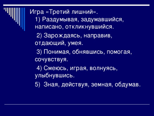 Игра «Третий лишний».  1) Раздумывая, задумавшийся, написано, откликнувшийся.  2) Зарождаясь, направив, отдающий, умея.  3) Понимая, обнявшись, помогая, сочувствуя.  4) Смеюсь, играя, волнуясь, улыбнувшись.  5) Зная, действуя, земная, обдумав.