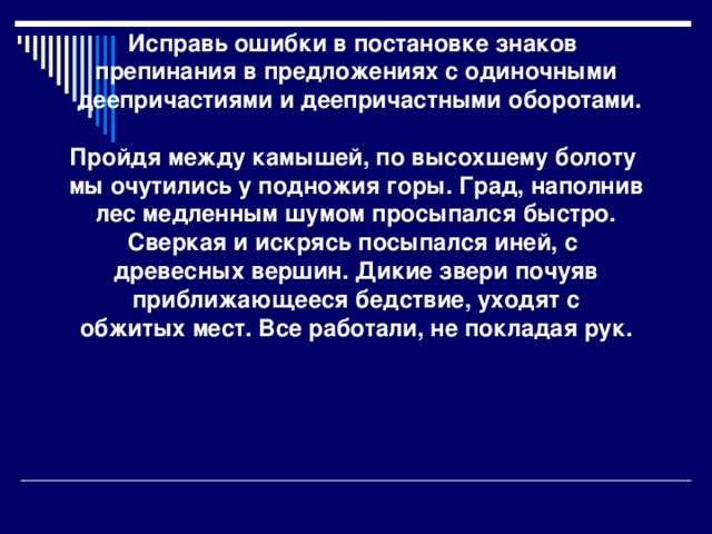 Исправь ошибки в постановке знаков препинания в предложениях с одиночными  деепричастиями и деепричастными оборотами.   Пройдя между камышей, по высохшему болоту мы очутились у подножия горы. Град, наполнив  лес медленным шумом просыпался быстро. Сверкая и искрясь посыпался иней, с древесных вершин. Дикие звери почуяв  приближающееся бедствие, уходят с обжитых мест. Все работали, не покладая рук.