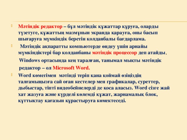 Мәтіндік редактор – бұл мәтіндік құжаттар құруға, оларды түзетуге, құжаттың мазмұнын экранда қарауға, оны басып шығаруға мүмкіндік беретін қолданбалы бағдарлама.  Мәтіндік ақпаратты компьютерде өңдеу үшін арнайы мүмкіндіктері бар қолданбаны мәтіндік процессор деп атайды .  Windows ортасында кең таралған, танымал мықты мәтіндік  редактор – ол Microsoft Word. Word көмегімен мәтінді теріп қана қоймай өзіңіздің талғамыңызға сай оған кестелер мен графикалар, суреттер, дыбыстар, тіпті видеобейнелерді де қоса аласыз. Word сізге жай хат жазуға және күрделі көлемді құжат, жарнамалық блок, құттықтау қағазын құрастыруға көмектеседі.