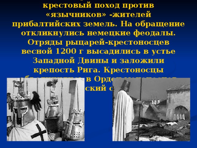 В кон. 12 века римский папа объявил крестовый поход против «язычников» -жителей прибалтийских земель. На обращение откликнулись немецкие феодалы. Отряды рыцарей-крестоносцев весной 1200 г высадились в устье Западной Двины и заложили крепость Рига. Крестоносцы объединились в Орден меченосцев (Ливонский орден).