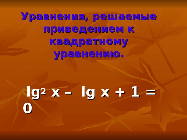 Уравнения, решаемые приведением к квадратному уравнению.  lg 2 x – lg x + 1 = 0