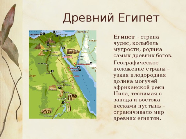 Древний Египет  Египет – страна чудес, колыбель мудрости, родина самых древних богов.  Географическое положение страны – узкая плодородная долина могучей африканской реки Нила, теснимая с запада и востока песками пустынь – ограничивало мир древних египтян.