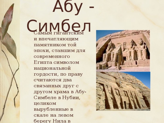 Абу - Симбел  Самым гигантским и впечатляющим памятником той эпохи, ставшим для современного Египта символом национальной гордости, по праву считаются два связанных друг с другом храма в Абу-Симбеле в Нубии, целиком вырубленные в скале на левом берегу Нила в период правления Рамсеса II.