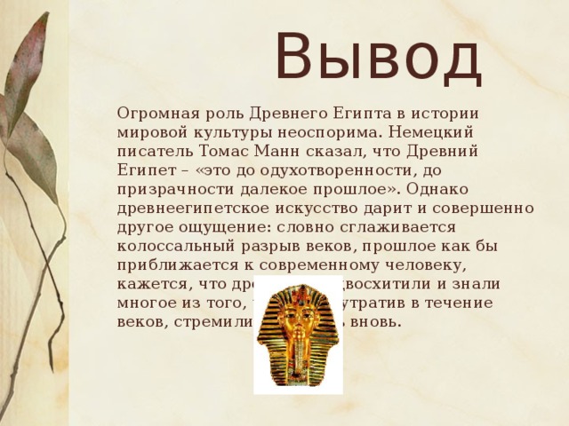 Вывод  Огромная роль Древнего Египта в истории мировой культуры неоспорима. Немецкий писатель Томас Манн сказал, что Древний Египет – «это до одухотворенности, до призрачности далекое прошлое». Однако древнеегипетское искусство дарит и совершенно другое ощущение: словно сглаживается колоссальный разрыв веков, прошлое как бы приближается к современному человеку, кажется, что древние предвосхитили и знали многое из того, что люди, утратив в течение веков, стремились открыть вновь.