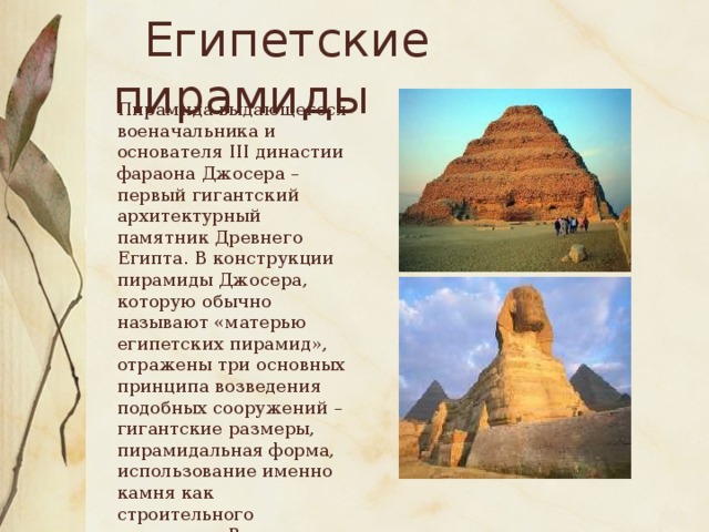 Египетские пирамиды  Пирамида выдающегося военачальника и основателя III династии фараона Джосера – первый гигантский архитектурный памятник Древнего Египта. В конструкции пирамиды Джосера, которую обычно называют «матерью египетских пирамид», отражены три основных принципа возведения подобных сооружений – гигантские размеры, пирамидальная форма, использование именно камня как строительного материала. В архитектурный ансамбль входит знаменитый лежащий большой сфинкс.
