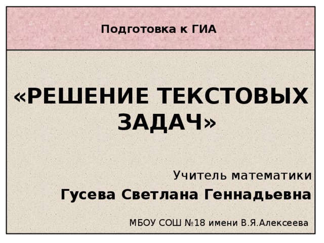 Подготовка к ГИА    «РЕШЕНИЕ ТЕКСТОВЫХ ЗАДАЧ»  Учитель математики Гусева Светлана Геннадьевна МБОУ СОШ №18 имени В.Я.Алексеева