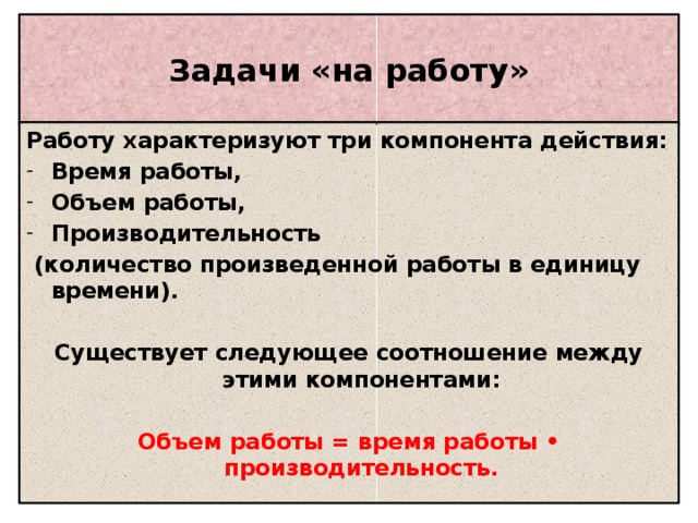 Задачи «на работу» Работу характеризуют три компонента действия: Время работы, Объем работы, Производительность  (количество произведенной работы в единицу времени).  Существует следующее соотношение между этими компонентами:  Объем работы = время работы • производительность.