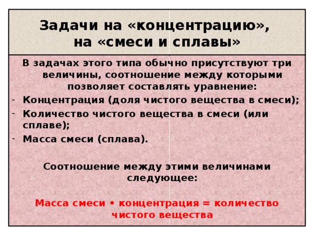 Задачи на «концентрацию»,  на «смеси и сплавы» В задачах этого типа обычно присутствуют три величины, соотношение между которыми позволяет составлять уравнение: Концентрация (доля чистого вещества в смеси); Количество чистого вещества в смеси (или сплаве); Масса смеси (сплава).  Соотношение между этими величинами следующее:  Масса смеси • концентрация = количество чистого вещества