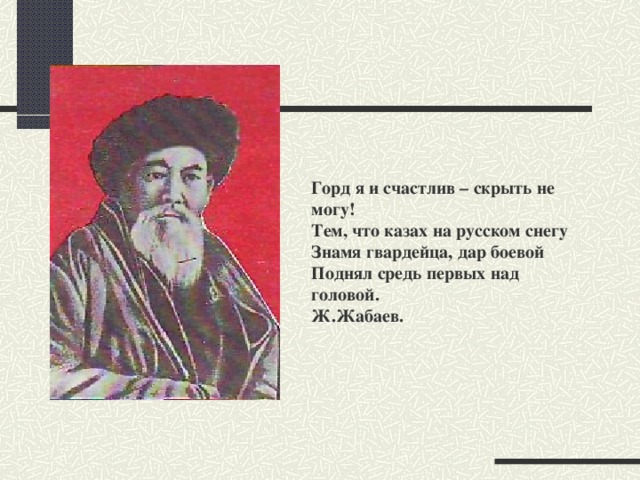 Горд я и счастлив – скрыть не могу!  Тем, что казах на русском снегу  Знамя гвардейца, дар боевой  Поднял средь первых над головой.  Ж.Жабаев.