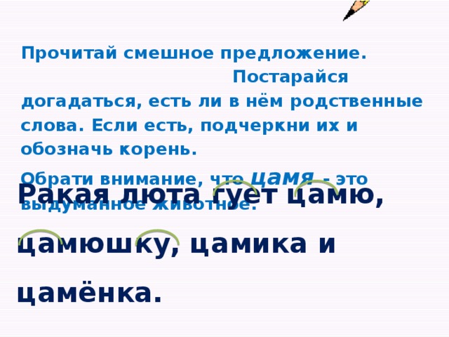 Прочитай смешное предложение. Постарайся догадаться, есть ли в нём родственные слова. Если есть, подчеркни их и обозначь корень. Обрати внимание, что цамя - это выдуманное животное. Ракая люта гует цамю, цамюшку, цамика и цамёнка.