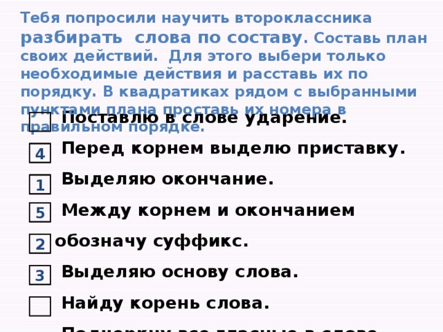 Тебя попросили научить второклассника разбирать слова по составу . Составь план своих действий. Для этого выбери только необходимые действия и расставь их по порядку. В квадратиках рядом с выбранными пунктами плана проставь их номера в правильном порядке.   Поставлю в слове ударение.  Перед корнем выделю приставку.  Выделяю окончание.    Между корнем и окончанием обозначу суффикс.  Выделяю основу слова.   Найду корень слова.  Подчеркну все гласные в слове. 4 1 5 2 3