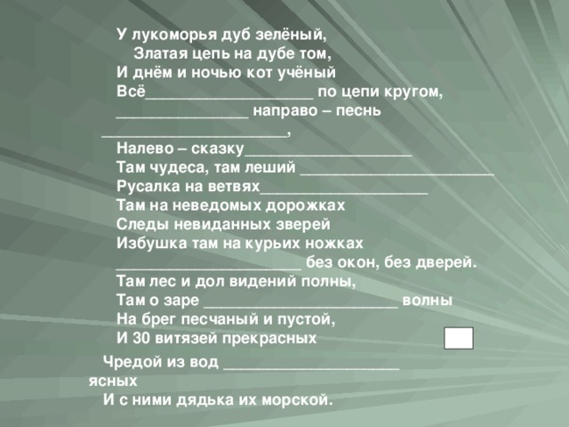 У лукоморья дуб зелёный,  Златая цепь на дубе том, И днём и ночью кот учёный Всё___________________ по цепи кругом, _______________ направо – песнь _____________________, Налево – сказку___________________ Там чудеса, там леший ______________________ Русалка на ветвях___________________ Там на неведомых дорожках Следы невиданных зверей Избушка там на курьих ножках _____________________ без окон, без дверей. Там лес и дол видений полны, Там о заре ______________________ волны На брег песчаный и пустой, И 30 витязей прекрасных  Чредой из вод ____________________ ясных И с ними дядька их морской.