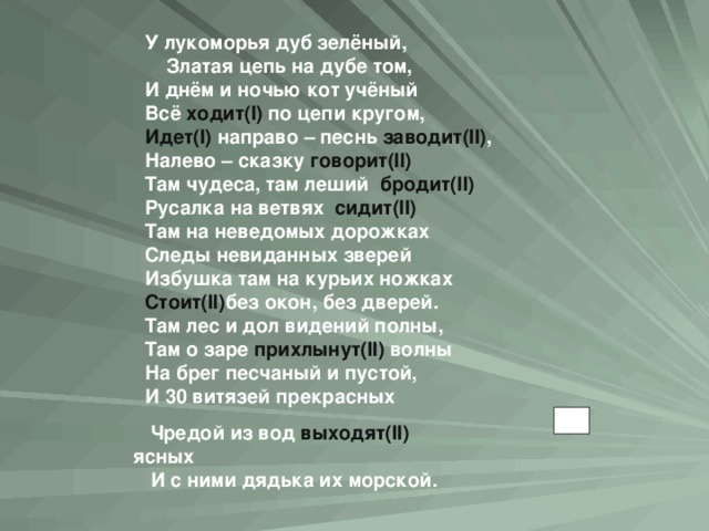 У лукоморья дуб зелёный,  Златая цепь на дубе том, И днём и ночью кот учёный Всё  ходит( I ) по цепи кругом, Идет( I ) направо – песнь заводит( II ) , Налево – сказку  говорит (II ) Там чудеса, там леший  бродит( II ) Русалка на ветвях  сидит( II ) Там на неведомых дорожках Следы невиданных зверей Избушка там на курьих ножках Стоит (II ) без окон, без дверей. Там лес и дол видений полны, Там о заре прихлынут( II ) волны На брег песчаный и пустой, И 30 витязей прекрасных  Чредой из вод  выходят( II ) ясных И с ними дядька их морской.