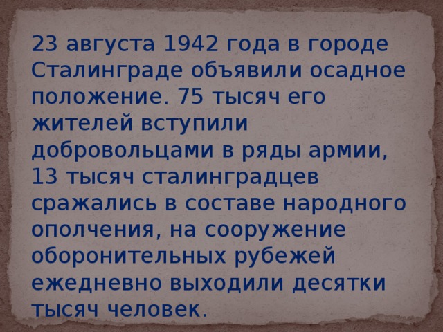 23 августа 1942 года в городе Сталинграде объявили осадное положение. 75 тысяч его жителей вступили добровольцами в ряды армии, 13 тысяч сталинградцев сражались в составе народного ополчения, на сооружение оборонительных рубежей ежедневно выходили десятки тысяч человек.