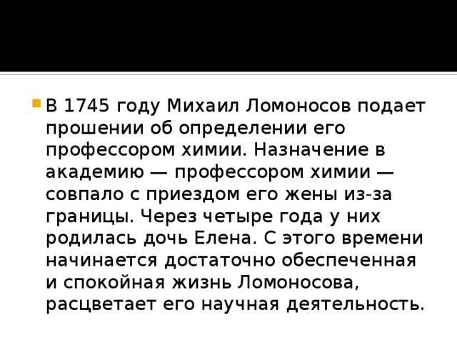 В 1745 году Михаил Ломоносов подает прошении об определении его профессором химии. Назначение в академию — профессором химии — совпало с приездом его жены из-за границы. Через четыре года у них родилась дочь Елена. С этого времени начинается достаточно обеспеченная и спокойная жизнь Ломоносова, расцветает его научная деятельность.