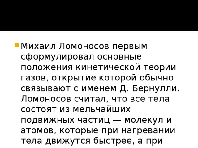 Михаил Ломоносов первым сформулировал основные положения кинетической теории газов, открытие которой обычно связывают с именем Д. Бернулли. Ломоносов считал, что все тела состоят из мельчайших подвижных частиц — молекул и атомов, которые при нагревании тела движутся быстрее, а при охлаждении — медленнее.