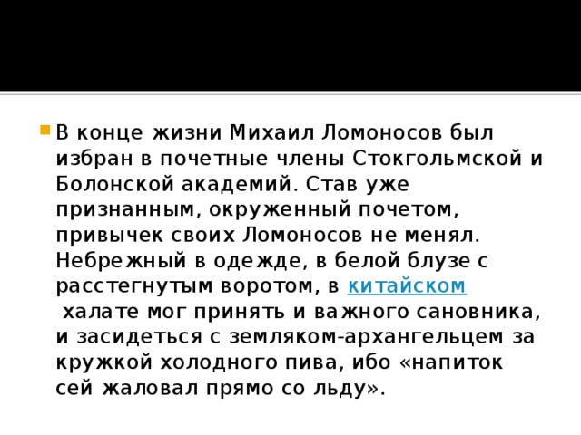 В конце жизни Михаил Ломоносов был избран в почетные члены Стокгольмской и Болонской академий. Став уже признанным, окруженный почетом, привычек своих Ломоносов не менял. Небрежный в одежде, в белой блузе с расстегнутым воротом, в  китайском