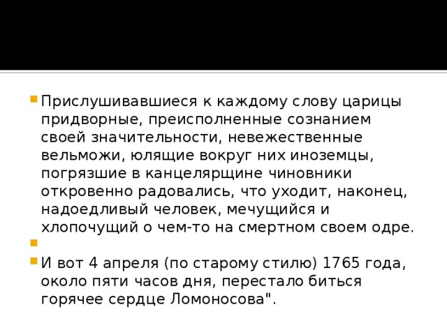 Прислушивавшиеся к каждому слову царицы придворные, преисполненные сознанием своей значительности, невежественные вельможи, юлящие вокруг них иноземцы, погрязшие в канцелярщине чиновники откровенно радовались, что уходит, наконец, надоедливый человек, мечущийся и хлопочущий о чем-то на смертном своем одре.   И вот 4 апреля (по старому стилю) 1765 года, около пяти часов дня, перестало биться горячее сердце Ломоносова