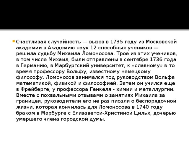 Счастливая случайность — вызов в 1735 году из Московской академии в Академию наук 12 способных учеников — решила судьбу Михаила Ломоносова. Трое из этих учеников, в том числе Михаил, были отправлены в сентябре 1736 года в Германию, в Марбургский университет, к «славному» в то время профессору Вольфу, известному немецкому философу. Ломоносов занимался под руководством Вольфа математикой, физикой и философией. Затем он учился еще в Фрейберге, у профессора Генкеля - химии и металлургии. Вместе с похвальными отзывами о занятиях Михаила за границей, руководители его не раз писали о беспорядочной жизни, которая кончилась для Ломоносова в 1740 году браком в Марбурге с Елизаветой-Христиной Цильх, дочерью умершего члена городской думы.