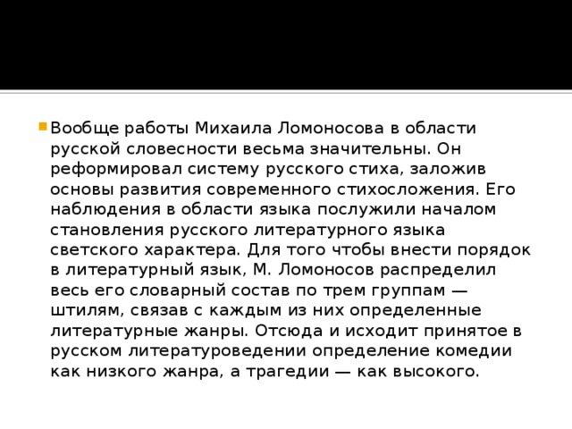 Вообще работы Михаила Ломоносова в области русской словесности весьма значительны. Он реформировал систему русского стиха, заложив основы развития современного стихосложения. Его наблюдения в области языка послужили началом становления русского литературного языка светского характера. Для того чтобы внести порядок в литературный язык, М. Ломоносов распределил весь его словарный состав по трем группам — штилям, связав с каждым из них определенные литературные жанры. Отсюда и исходит принятое в русском литературоведении определение комедии как низкого жанра, а трагедии — как высокого.