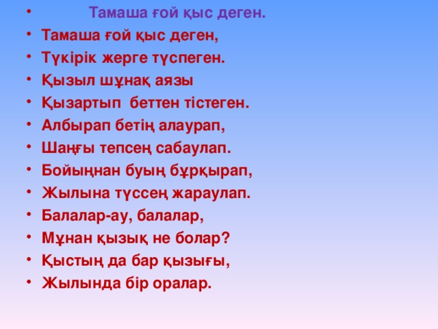 Тамаша ғой қыс деген. Тамаша ғой қыс деген, Түкірік жерге түспеген. Қызыл шұнақ аязы Қызартып беттен тістеген. Албырап бетің алаурап, Шаңғы тепсең сабаулап. Бойыңнан буың бұрқырап, Жылына түссең жараулап. Балалар-ау, балалар, Мұнан қызық не болар? Қыстың да бар қызығы, Жылында бір оралар.