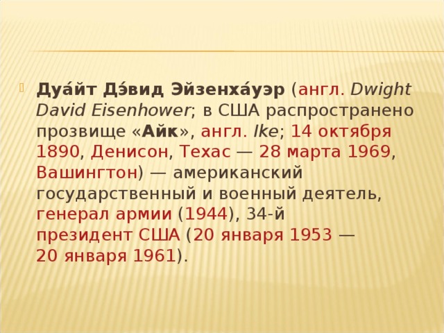 Дуа́йт Дэ́вид Эйзенха́уэр  ( англ.   Dwight David Eisenhower ; в США распространено прозвище « Айк »,  англ.   Ike ;  14 октября   1890 , Денисон ,  Техас  —  28 марта   1969 ,  Вашингтон ) — американский государственный и военный деятель,  генерал армии  ( 1944 ), 34-й президент США  ( 20 января   1953  —  20 января   1961 ).