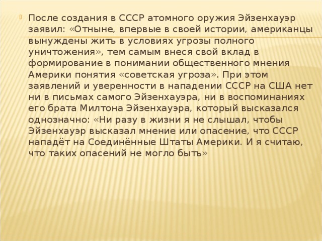 После создания в СССР атомного оружия Эйзенхауэр заявил: «Отныне, впервые в своей истории, американцы вынуждены жить в условиях угрозы полного уничтожения», тем самым внеся свой вклад в формирование в понимании общественного мнения Америки понятия «советская угроза». При этом заявлений и уверенности в нападении СССР на США нет ни в письмах самого Эйзенхауэра, ни в воспоминаниях его брата Милтона Эйзенхауэра, который высказался однозначно: «Ни разу в жизни я не слышал, чтобы Эйзенхауэр высказал мнение или опасение, что СССР нападёт на Соединённые Штаты Америки. И я считаю, что таких опасений не могло быть»