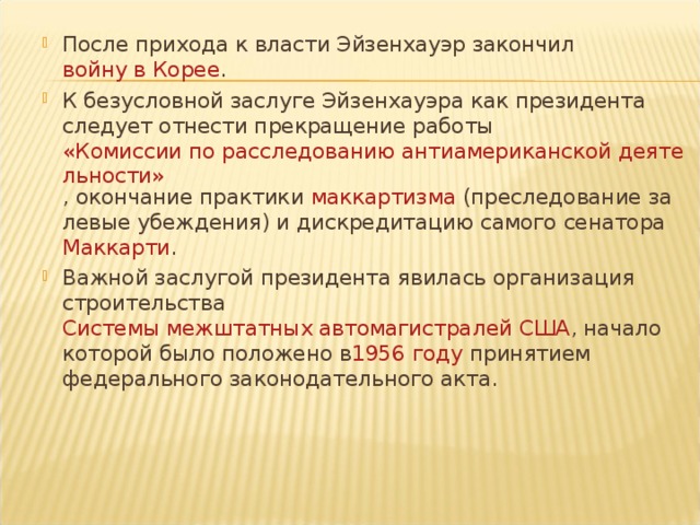 После прихода к власти Эйзенхауэр закончил  войну в Корее . К безусловной заслуге Эйзенхауэра как президента следует отнести прекращение работы  «Комиссии по расследованию антиамериканской деятельности» , окончание практики  маккартизма  (преследование за левые убеждения) и дискредитацию самого сенатора  Маккарти . Важной заслугой президента явилась организация строительства  Системы межштатных автомагистралей США , начало которой было положено в 1956 году  принятием федерального законодательного акта.