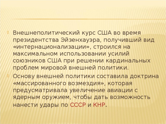 Внешнеполитический курс США во время президентства Эйзенхауэра, получивший вид «интернационализации», строился на максимальном использовании усилий союзников США при решении кардинальных проблем мировой внешней политики. Основу внешней политики составила доктрина «массированного возмездия», которая предусматривала увеличение авиации с ядерным оружием, чтобы дать возможность нанести удары по  СССР  и  КНР .