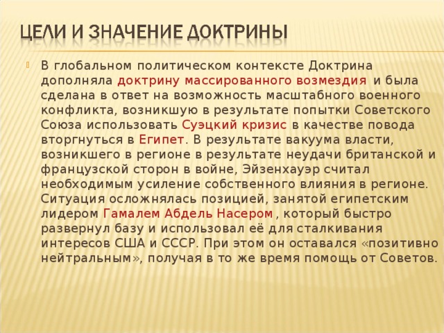 В глобальном политическом контексте Доктрина дополняла  доктрину массированного возмездия  и была сделана в ответ на возможность масштабного военного конфликта, возникшую в результате попытки Советского Союза использовать  Суэцкий кризис  в качестве повода вторгнуться в  Египет . В результате вакуума власти, возникшего в регионе в результате неудачи британской и французской сторон в войне, Эйзенхауэр считал необходимым усиление собственного влияния в регионе. Ситуация осложнялась позицией, занятой египетским лидером Гамалем Абдель Насером , который быстро развернул базу и использовал её для сталкивания интересов США и СССР. При этом он оставался «позитивно нейтральным», получая в то же время помощь от Советов.