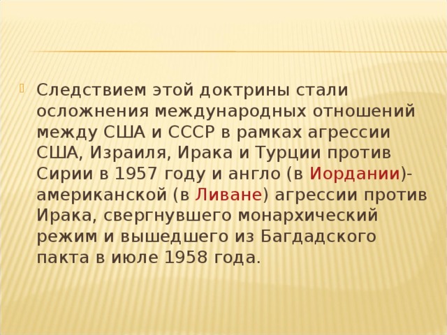 Следствием этой доктрины стали осложнения международных отношений между США и СССР в рамках агрессии США, Израиля, Ирака и Турции против Сирии в 1957 году и англо (в  Иордании )-американской (в  Ливане ) агрессии против Ирака, свергнувшего монархический режим и вышедшего из Багдадского пакта в июле 1958 года.