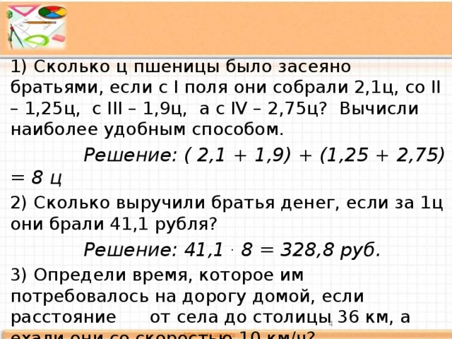 1) Сколько ц пшеницы было засеяно братьями, если с I поля они собрали 2,1ц, со II – 1,25ц, с III – 1,9ц, а с IV – 2,75ц? Вычисли наиболее удобным способом.  Решение: ( 2,1 + 1,9) + (1,25 + 2,75) = 8 ц 2) Сколько выручили братья денег, если за 1ц они брали 41,1 рубля?  Решение: 41,1 . 8 = 328,8 руб. 3) Определи время, которое им потребовалось на дорогу домой, если расстояние от села до столицы 36 км, а ехали они со скоростью 10 км/ч?  Решение: 36: 10 = 3,6 ч.