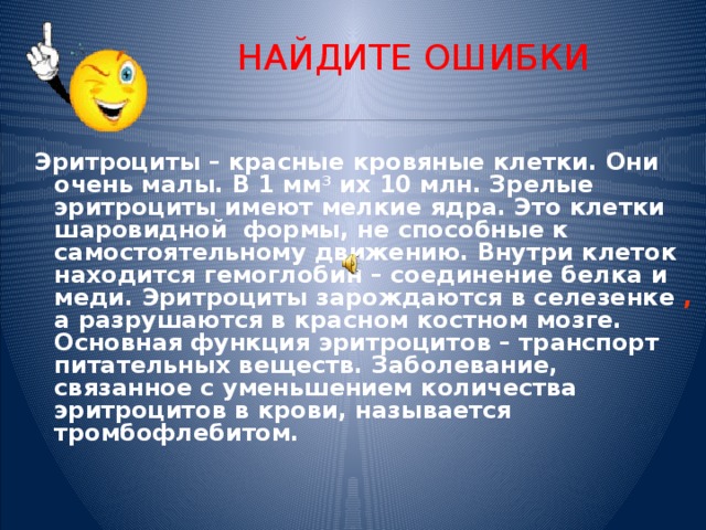 НАЙДИТЕ ОШИБКИ  Эритроциты – красные кровяные клетки. Они очень малы. В 1 мм 3 их 10 млн. Зрелые эритроциты имеют мелкие ядра. Это клетки шаровидной формы, не способные к самостоятельному движению. Внутри клеток находится гемоглобин – соединение белка и меди. Эритроциты зарождаются в селезенке , а разрушаются в красном костном мозге. Основная функция эритроцитов – транспорт питательных веществ. Заболевание, связанное с уменьшением количества эритроцитов в крови, называется тромбофлебитом.