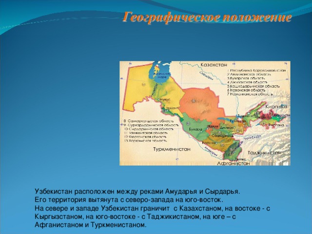 Узбекистан расположен между реками Амударья и Сырдарья. Его территория вытянута с северо-запада на юго-восток. На севере и западе Узбекистан граничит с Казахстаном, на востоке - с Кыргызстаном, на юго-востоке - с Таджикистаном, на юге – с Афганистаном и Туркменистаном.