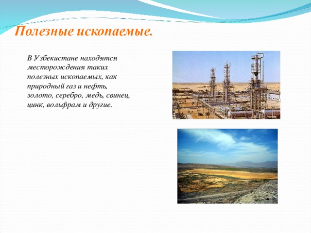 В Узбекистане находятся месторождения таких полезных ископаемых, как природный газ и нефть, золото, серебро, медь, свинец, цинк, вольфрам и другие.