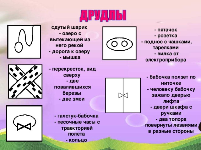 сдутый шарик  - озеро с вытекающей из него рекой  - дорога к озеру  - мышка - пятачок  - розетка  - поднос с чашками, тарелками  - вилка от электроприбора - перекресток, вид сверху  - две повалившихся березы  - две змеи - бабочка ползет по ниточке - человеку бабочку зажало дверью лифта - двери шкафа с ручками - два топора повернуты лезвиями в разные стороны - галстук-бабочка  - песочные часы с траекторией полета  - кольцо