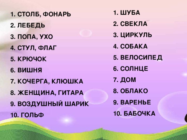 1. ШУБА 2. СВЕКЛА 3. ЦИРКУЛЬ 4. СОБАКА 5. ВЕЛОСИПЕД 6. СОЛНЦЕ 7. ДОМ 8. ОБЛАКО 9. ВАРЕНЬЕ 10. БАБОЧКА 1. СТОЛБ, ФОНАРЬ 2. ЛЕБЕДЬ 3. ПОПА, УХО 4. СТУЛ, ФЛАГ 5. КРЮЧОК 6. ВИШНЯ 7. КОЧЕРГА, КЛЮШКА 8. ЖЕНЩИНА, ГИТАРА 9. ВОЗДУШНЫЙ ШАРИК 10. ГОЛЬФ