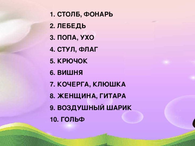 1. СТОЛБ, ФОНАРЬ 2. ЛЕБЕДЬ 3. ПОПА, УХО 4. СТУЛ, ФЛАГ 5. КРЮЧОК 6. ВИШНЯ 7. КОЧЕРГА, КЛЮШКА 8. ЖЕНЩИНА, ГИТАРА 9. ВОЗДУШНЫЙ ШАРИК 10. ГОЛЬФ