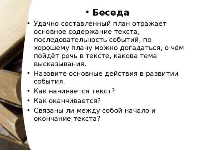 Беседа Удачно составленный план отражает основное содержание текста, последовательность событий, по хорошему плану можно догадаться, о чём пойдёт речь в тексте, какова тема высказывания. Назовите основные действия в развитии события. Как начинается текст? Как оканчивается? Связаны ли между собой начало и окончание текста?