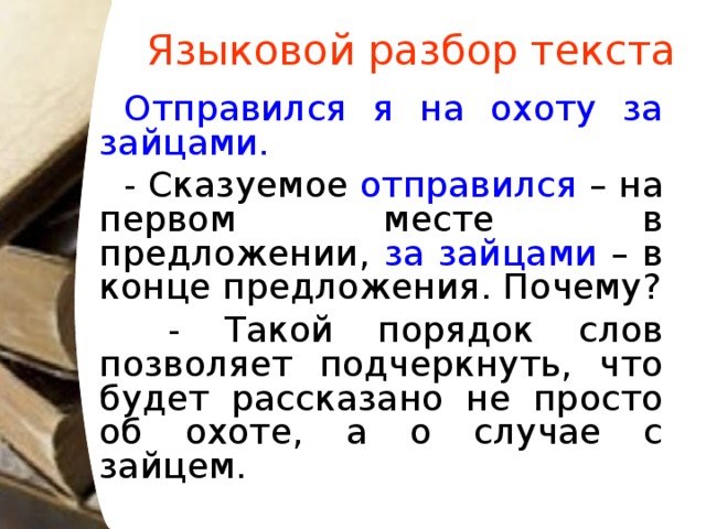 Языковой разбор текста Отправился я на охоту за зайцами. - Сказуемое отправился – на первом месте в предложении, за зайцами – в конце предложения. Почему?  - Такой порядок слов позволяет подчеркнуть, что будет рассказано не просто об охоте, а о случае с зайцем.