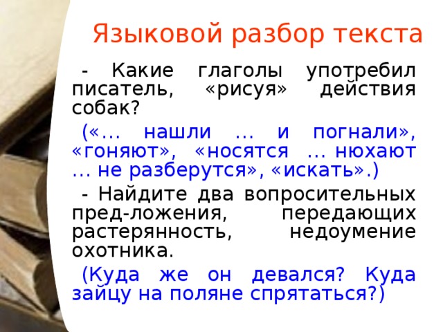 Языковой разбор текста - Какие глаголы употребил писатель, «рисуя» действия собак? («… нашли … и погнали», «гоняют», «носятся … нюхают … не разберутся», «искать».)  - Найдите два вопросительных пред-ложения, передающих растерянность, недоумение охотника. (Куда же он девался? Куда зайцу на поляне спрятаться?)