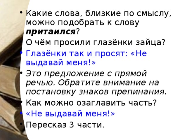 Какие слова, близкие по смыслу, можно подобрать к слову притаился ? О чём просили глазёнки зайца? Глазёнки так и просят: «Не выдавай меня!» Это предложение с прямой речью. Обратите внимание на постановку знаков препинания. Как можно озаглавить часть? «Не выдавай меня!» Пересказ 3 части.