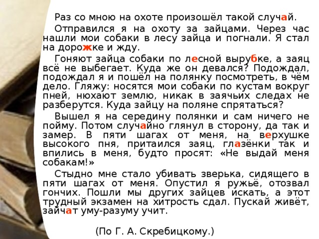 Раз со мною на охоте произошёл такой случ а й. Отправился я на охоту за зайцами. Через час нашли мои собаки в лесу зайца и погнали. Я стал на доро ж ке и жду. Гоняют зайца собаки по л е сной выру б ке, а заяц всё не выбегает. Куда же он девался? Подождал, подождал я и пошёл на полянку посмотреть, в чём дело. Гляжу: носятся мои собаки по кустам вокруг пней, нюхают землю, никак в заячьих следах не разберутся. Куда зайцу на поляне спрятаться? Вышел я на середину полянки и сам ничего не пойму. Потом случ а йно глянул в сторону, да так и замер. В пяти шагах от меня, на в е рхушке высокого пня, притаился заяц, гл а зёнки так и впились в меня, будто просят: «Не выдай меня собакам!» Стыдно мне стало убивать зверька, сидящего в пяти шагах от меня. Опустил я ружьё, отозвал гончих. Пошли мы других зайцев искать, а этот трудный экзамен на хитрость сдал. Пускай живёт, зайч а т уму-разуму учит.  (По Г. А. Скребицкому.)