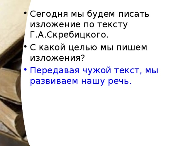 Сегодня мы будем писать изложение по тексту Г.А.Скребицкого. С какой целью мы пишем изложения? Передавая чужой текст, мы развиваем нашу речь.