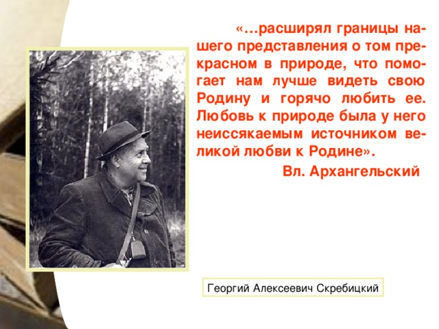 «…расширял границы на-шего представления о том пре-красном в природе, что помо-гает нам лучше видеть свою Родину и горячо любить ее. Любовь к природе была у него неиссякаемым источником ве-ликой любви к Родине».  Вл. Архангельский  Георгий Алексеевич Скребицкий