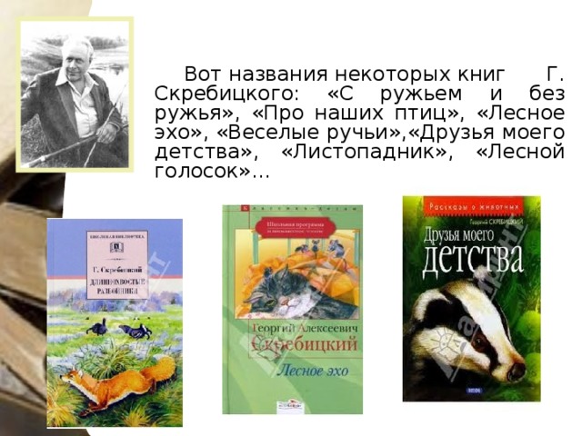 Вот названия некоторых книг Г. Скребицкого: «С ружьем и без ружья», «Про наших птиц», «Лесное эхо», «Веселые ручьи»,«Друзья моего детства», «Листопадник», «Лесной голосок»…